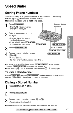 Page 41Speed Dialer
41
Cordless Telephone
For assistance, please call: 1-800-211-PANA(7262)
Storing Phone Numbers
You can store up to 10 phone numbers in the base unit. The dialing
buttons (
(0)to (9)) function as memory stations.
Make sure the base unit is not being used.
1
Press (PROGRAM).
•The MUTE indicator ﬂashes
and 
“”is displayed.
2
Enter a phone number up to
22 digits.
•The last digit of the entered 
number is displayed.
•If you misdial, press (PROGRAM),
and start again from step 1.
3
Press...