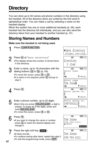 Page 42Directory
42
You can store up to 50 names and phone numbers in the directory using
the handset. All of the directory items are sorted by the ﬁrst word in
alphabetical order. You can make a call by selecting a name on the
handset display. 
When the system has one or more additional handsets (p. 26), each
handset has the directory list individually, and you can also send the
directory items from your handset to another handset (p. 47).
Storing Names and Numbers
Make sure the handset is not being used.
1...