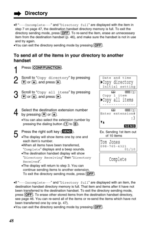 Page 48Directory
48To send all of the items in your directory to another
handset
1
Press (CONF/FUNCTION).
2
Scroll to “Copy directory” by pressing
Öor Ñ, and pressá.
3
Scroll to “Copy all items” by pressing
Öor Ñ, and press á.
4
Select the destination extension number 
by pressing 
Öor Ñ.
•You can also select the extension number by
pressing the dialing button ((1)to (8)).
5
Press the right soft key ( ).
•The display will show items one by one and
each item’s number. 
•When all items have been transferred,...