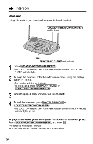 Page 50Intercom
50Base unit
Using this feature, you can also locate a misplaced handset.
1
Press (LOCATOR/INTERCOM/TRANSFER).
•The LOCATOR/INTERCOM/TRANSFER indicator and the DIGITAL SP-
PHONE indicator light.
2
To page the handset, enter the extension number, using the dialing
button (
(1)to (8)).
•The handset will ring for 1 minute.
•To stop paging, press (DIGITAL!SP-PHONE)or
(LOCATOR/INTERCOM/TRANSFER).
3
When the paged party answers, talk into the MIC.
4
To end the intercom, press (DIGITAL!SP-PHONE)or...