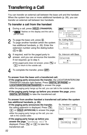 Page 52Transferring a Call
52
You can transfer an external call between the base unit and the handset.
When the system has one or more additional handsets (p. 26), you can
transfer an external call between two handsets.
To transfer a call from the handset
1
During a call, press (HOLD)(TRANSFER).
•“” ﬂashes on the display and the call is 
put on hold.
2
To page the base unit, press (0).
To page another handset (when the system
has additional handsets, p. 26): Enter the
extension number using the dialing button...