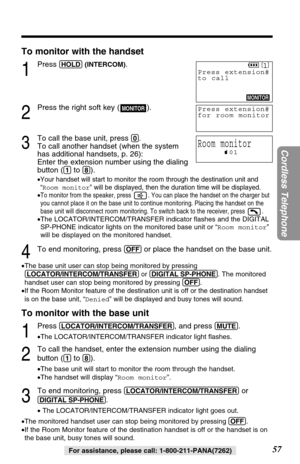 Page 57To monitor with the handset
1
Press (HOLD)(INTERCOM).
2
Press the right soft key ( ).
3
To call the base unit, press (0).
To call another handset (when the system 
has additional handsets, p. 26): 
Enter the extension number using the dialing 
button (
(1)to (8)).
•Your handset will start to monitor the room through the destination unit and
“Room monitor” will be displayed, then the duration time will be displayed.
•To monitor from the speaker, press  . You can place the handset on the charger but
you...