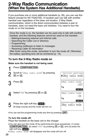 Page 58To turn the 2-Way Radio mode on
Make sure the handset is not being used.
1
Press (CONF/FUNCTION).
2
Scroll to “2Way radio mode” by pressing
Öor Ñ.
3
Press á.
4
Select “On” by pressing Öor Ñ.
5
Press the right soft key ( ).
•A beep sounds and the mode will turn on.
•You can exit the programming mode any time by pressing (OFF)
.
To turn the mode off:
Place the handset on the base unit or the charger.
•You can also turn the mode off by performing the three procedures: (1) press
(CONF/FUNCTION), (2) select...