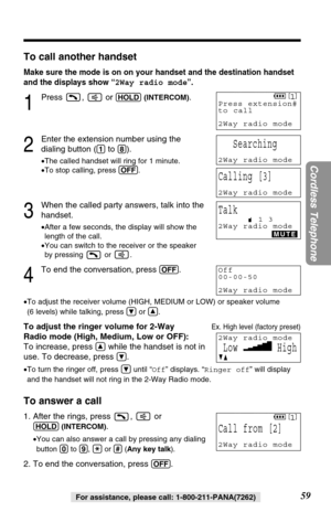 Page 5959
Cordless Telephone
For assistance, please call: 1-800-211-PANA(7262)
To call another handset
Make sure the mode is on on your handset and the destination handset
and the displays show “2Way radio mode”.
1
Press ,  or (HOLD)(INTERCOM).
2
Enter the extension number using the
dialing button (
(1)to (8)).
•The called handset will ring for 1 minute.
•To stop calling, press (OFF).
3
When the called party answers, talk into the
handset.
•After a few seconds, the display will show the
length of the call.
•You...