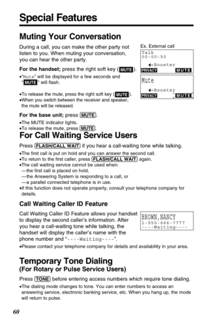 Page 60Muting Your Conversation
During a call, you can make the other party not
listen to you. When muting your conversation,
you can hear the other party.
For the handset;press the right soft key ( ).
•“Mute” will be displayed for a few seconds and
“” will ﬂash.
•
To release the mute, press the right soft key ( ).
•When you switch between the receiver and speaker,
the mute will be released. 
For the base unit;press (MUTE). 
•The MUTE indicator lights.
•To release the mute, press 
(MUTE).
MUTE
MUTE
MUTE
Special...