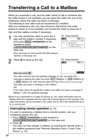 Page 7070
Transferring a Call to a Mailbox
When you answered a call, and the caller wants to talk to someone who
the caller knows is not available, you can place the caller into one of the
mailboxes, where the caller can leave a message.
The following is how calls must be transferred to a mailbox: 
After you answered a call, you may announce that person the caller
wishes to speak to is not available, and remind the caller to press the #
sign and the mailbox number if necessary
.
1
You may remind the caller to...