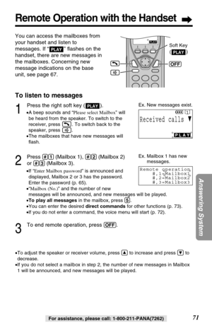 Page 7171
Answering System
Remote Operation with the Handset
For assistance, please call: 1-800-211-PANA(7262)
You can access the mailboxes from
your handset and listen to
messages. If “ ” ﬂashes on the
handset, there are new messages in
the mailboxes. Concerning new
message indications on the base
unit, see page 67.
PLAY
To listen to messages
1
Press the right soft key ( ).
•A beep sounds and “Please select Mailbox” will
be heard from the speaker. To switch to the
receiver, press  . To switch back to the...