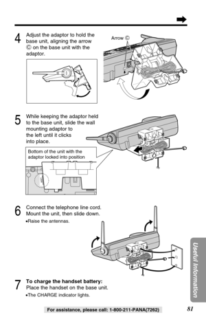 Page 81C
Bottom of the unit with the 
adaptor locked into position
81
Useful Information
For assistance, please call: 1-800-211-PANA(7262)
C
Arrow C
6
Connect the telephone line cord.
Mount the unit, then slide down.
•Raise the antennas.
7
To charge the handset battery:
Place the handset on the base unit.
•The CHARGE indicator lights.
5
While keeping the adaptor held
to the base unit, slide the wall 
mounting adaptor to 
the left until it clicks 
into place.
4
Adjust the adaptor to hold the
base unit, aligning...