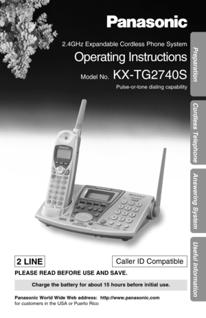 Page 1Preparation
Cordless Telephone
Answering System
Useful Information
2.4GHz Expandable Cordless Phone System
Operating Instructions
Model No.KX-TG2740S
Pulse-or-tone dialing capability
PLEASE READ BEFORE USE AND SAVE.
Panasonic World Wide Web address:  http://www.panasonic.com
for customers in the USA or Puerto Rico
Charge the battery for about 15 hours before initial use.
2 LINECaller ID Compatible 
