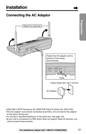 Page 11Installation
11
Preparation
For assistance, please call: 1-800-211-PANA(7262)
Connecting the AC Adaptor
•USE ONLY WITH Panasonic AC ADAPTOR PQLV10 (Order No. PQLV10Z).
•The AC adaptor must remain connected at all times. (It is normal for the adaptor
to feel warm during use.)
•To connect a standard telephone on the same line, see page 102.
•If your unit is connected to a PBX which does not support Caller ID services, you
cannot access those services.
Hook
AC AdaptorPower Outlet (AC 120 V, 60 Hz) Fasten...