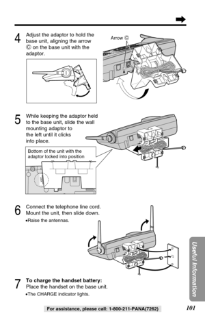Page 101101
Useful Information
For assistance, please call: 1-800-211-PANA(7262)
6
Connect the telephone line cord.
Mount the unit, then slide down.
•Raise the antennas.
7
To charge the handset battery:
Place the handset on the base unit.
•The CHARGE indicator lights.
5
While keeping the adaptor held
to the base unit, slide the wall 
mounting adaptor to 
the left until it clicks 
into place.
4
Adjust the adaptor to hold the
base unit, aligning the arrow
Con the base unit with the
adaptor.
C
Arrow C
C
Bottom of...