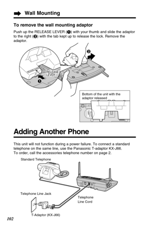 Page 102102
Wall Mounting
To remove the wall mounting adaptor
Push up the RELEASE LEVER (#) with your thumb and slide the adaptor
to the right ($) with the tab kept up to release the lock. Remove the
adaptor.
Adding Another Phone
This unit will not function during a power failure. To connect a standard
telephone on the same line, use the Panasonic T-adaptor KX-J66.
To order, call the accessories telephone number on page 2.
Standard Telephone
Telephone Line Jack
T-Adaptor (KX-J66)Telephone
Line Cord
RELEASE...