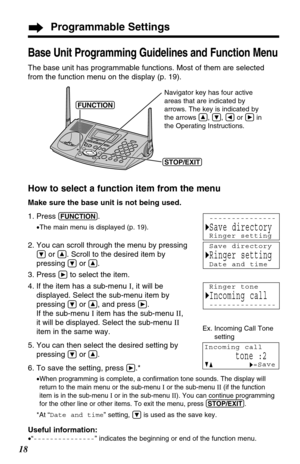 Page 18Programmable Settings
18
Base Unit Programming Guidelines and Function Menu
The base unit has programmable functions. Most of them are selected
from the function menu on the display (p. 19).
How to select a function item from the menu
Make sure the base unit is not being used.
1. Press 
(FUNCTION). 
•The main menu is displayed (p. 19).
2. You can scroll through the menu by pressing
Öor Ñ. Scroll to the desired item by
pressing 
Öor Ñ.
3. Press 
áto select the item.
4. If the item has a sub-menu I, it...