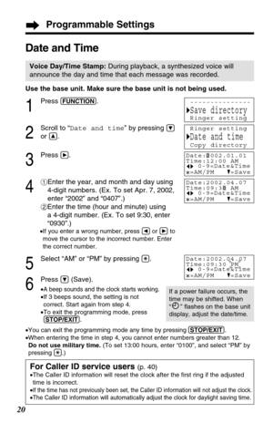 Page 20Programmable Settings
20
Date and Time
Voice Day/Time Stamp:During playback, a synthesized voice will
announce the day and time that each message was recorded.
Use the base unit. Make sure the base unit is not being used.
1
Press (FUNCTION).
2
Scroll to “Date and time” by pressing Ö
or Ñ.
3
Press á.
4
#Enter the year, and month and day using
4-digit numbers. (Ex. To set Apr. 7, 2002,
enter “2002” and “0407”.)
$Enter the time (hour and minute) using 
a 4-digit number. (Ex. To set 9:30, enter
“0930”.)
•If...