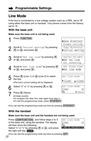 Page 22Programmable Settings
22
Line Mode
If the line is connected to a low voltage system such as a PBX, set to “B”
using either the base unit or handset. Your phone comes from the factory
set to “A”. 
With the base unit
Make sure the base unit is not being used.
1
Press (FUNCTION).
2
Scroll to “Initial setting” by pressing
Öor Ñ,and press á.
3
Scroll to “Set tel line” by pressing Ö
or Ñ, and pressá.
4
Scroll to “Set line mode” by pressing Ö
or Ñ, and pressá.
5
Press Ö(Line 1) or Ñ(Line 2) to select
the line....