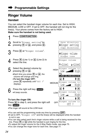 Page 24Programmable Settings
24
Ringer Volume
Handset
You can select the handset ringer volume for each line. Set to HIGH,
MEDIUM, LOW or OFF. If set to OFF, the handset will not ring for the
line(s). Your phone comes from the factory set to HIGH.
Make sure the handset is not being used.
1
Press (CONF/FUNCTION).
2
Scroll to “Ringer setting” by
pressing 
Öor Ñ, and press á.
3
Press áat “Ringer volume”.
4
Press Ö(Line 1) or Ñ(Line 2) to
select the line.
5
Select the desired volume by
pressing 
Öor Ñ.
•Each time...