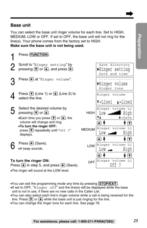 Page 2525
Preparation
For assistance, please call: 1-800-211-PANA(7262)
Base unit
You can selectthe base unit ringer volume for each line. Set to HIGH,
MEDIUM, LOW or OFF. If set to OFF, the base unit will not ring for 
the
line(s)
. Your phone comes from the factory set to HIGH. 
Make sure the base unit is not being used.
1
Press (FUNCTION).
2
Scroll to “Ringer setting” by
pressing 
Öor Ñ, and press á.
3
Press áat “Ringer volume”.
4
Press Ö(Line 1) or Ñ(Line 2) to
select the line.
5
Select the desired volume...