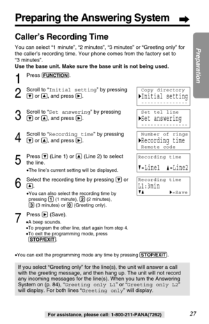 Page 27Preparing the Answering System
27
Preparation
For assistance, please call: 1-800-211-PANA(7262)
Caller’s Recording Time 
You can select “1 minute”, “2 minutes”, “3 minutes” or “Greeting only” for
the caller’s recording time. Your phone comes from the factory set to 
“3 minutes”. 
Use the base unit. Make sure the base unit is not being used.
If you select “Greeting only” for the line(s), the unit will answer a call
with the greeting message, and then hang up. The unit will not record
any incoming messages...