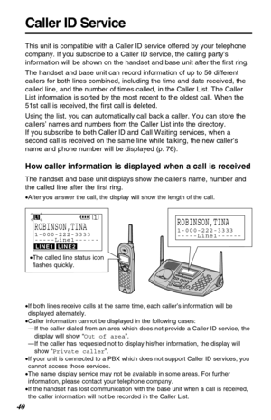 Page 40Caller ID Service
40
This unit is compatible with a Caller ID service offered by your telephone
company. If you subscribe to a Caller ID service, the calling party’s
information will be shown on the handset and base unit after the ﬁrst ring.
The handset and base unit can record information of up to 50 different
callers for both lines combined, including the time and date received, the
called line, and the number of times called, in the Caller List. The Caller
List information is sorted by the most recent...