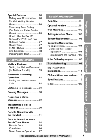 Page 55
Preparation
Cordless Telephone
Answering System
Useful Information
For assistance, please call: 1-800-211-PANA(7262)
Special Features....................76
Muting Your Conversation .....76
For Call Waiting Service 
Users .....................................76
Temporary Tone Dialing 
(For Rotary or Pulse Service
Users) ...................................76
How to Use the PAUSE 
Button (For PBX Line/Long
Distance Calls) ......................77
Ringer Tone...........................77
FLASH Button...