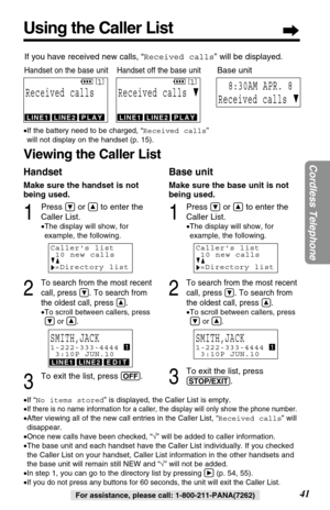 Page 41Make sure the handset is not
being used.
1
Press Öor Ñto enter the
Caller List.
•The display will show, for
example, the following.
2
To search from the most recent
call, press 
Ö. To search from
the oldest call, press 
Ñ.
•To scroll between callers, press
Öor Ñ.
3
To exit the list, press (OFF).
Using the Caller List
41
Cordless Telephone
For assistance, please call: 1-800-211-PANA(7262) •If “No items stored” is displayed, the Caller List is empty.
•
If there is no name information for a caller, the...