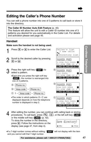 Page 43LINE1LINE2EDIT
LINE1LINE2EDIT
LINE1LINE2EDIT
LINE1LINE2EDIT
Handset
Make sure the handset is not being used.
1
Press Öor Ñto enter the Caller List.
2
Scroll to the desired caller by pressing
Öor Ñ.
3
Press the right soft key ( ) to
select a pattern.
•Each time you press the right soft key
( ), the number is rearranged into
one of 3 patterns.
a
b– 
c1 – – 
•The order in which patterns a–care
displayed depends on how the telephone
number is displayed in step 2.
4
After editing the number, you can continue...