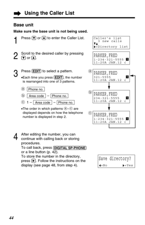 Page 4444Base unit
Make sure the base unit is not being used.
1
Press Öor Ñto enter the Caller List.
2
Scroll to the desired caller by pressing
Öor Ñ.
3
Press (EDIT)to select a pattern.
•Each time you press (EDIT), the number
is rearranged into one of 3 patterns.
a
b– 
c1 – – 
•The order in which patterns a–care
displayed depends on how the telephone
number is displayed in step 2.
4
After editing the number, you can
continue with calling back or storing
procedures. 
To call back, press 
(DIGITAL!SP-PHONE)
or a...