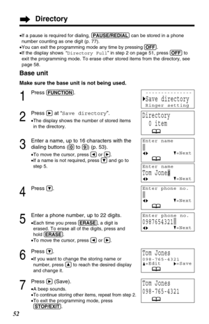 Page 52123
123
123
52
Directory
Base unit
Make sure the base unit is not being used.
1
Press (FUNCTION).
2
Press áat “Save directory”.
•The display shows the number of stored items
in the directory.
3
Enter a name, up to 16 characters with the
dialing buttons (
(0)to (9)) (p. 53).
•To move the cursor, press Üor á.
•If a name is not required, press Öand go to
step 5.
4
Press Ö.
5
Enter a phone number, up to 22 digits.
•Each time you press (ERASE), a digit is
erased. To erase all of the digits, press and
hold...