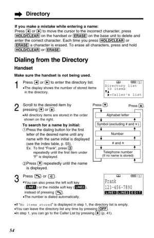 Page 5454
If you make a mistake while entering a name:
Press 
Üor áto move the cursor to the incorrect character, press
(HOLD/CLEAR)on the handset or (ERASE)on the base unit to delete and
enter the correct character. Each time you press 
(HOLD/CLEAR)or
(ERASE)a character is erased. To erase all characters, press and hold
(HOLD/CLEAR)or (ERASE).
Dialing from the Directory
Handset
Make sure the handset is not being used.
1
Press Üor áto enter the directory list.
•The display shows the number of stored items
in...