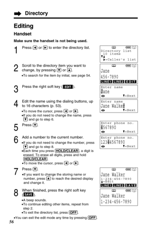 Page 568
When ﬁnished, press the right soft key
().
•A beep sounds.
•To continue editing other items, repeat from
step 2.
•To exit the directory list, press (OFF).
•You can exit the edit mode any time by pressing (OFF).
SAVE
56
Editing
Handset
Make sure the handset is not being used.
1
Press Üor áto enter the directory list.
2
Scroll to the directory item you want to
change, by pressing 
Öor Ñ.
•To search for the item by initial, see page 54.
3
Press the right soft key ( ).
4
Edit the name using the dialing...