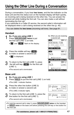 Page 63L2
During a conversation, if you hear two tones, and the line indicator on the
base unit and the line status icon on the handset display will ﬂash quickly,
an incoming call is being received on the other line. You can answer the
second call while holding the ﬁrst call. You can also make a call without
terminating the ﬁrst call. 
If you subscribe to a Caller ID service, the second caller’s information will
be displayed when a call is being received on the other line (p. 40).
Handset
1
Ex. If you are using...