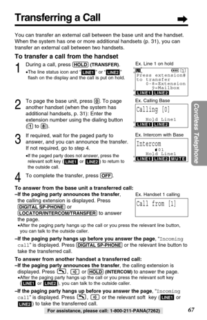 Page 67Transferring a Call
67
Cordless Telephone
For assistance, please call: 1-800-211-PANA(7262)
You can transfer an external call between the base unit and the handset.
When the system has one or more additional handsets (p. 31), you can
transfer an external call between two handsets.
To transfer a call from the handset
1
During a call, press (HOLD)(TRANSFER).
•The line status icon and “ ” or “ ” 
ﬂash on the display and the call is put on hold.
2
To page the base unit, press (0). To page
another handset...