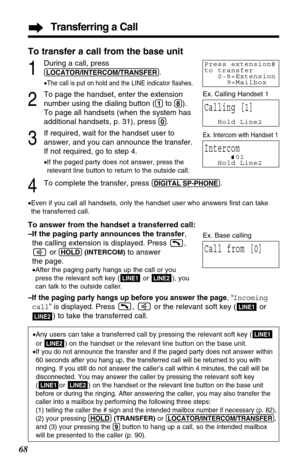 Page 68Transferring a Call
68
2
To page the handset, enter the extension
number using the dialing button (
(1)to (8)).
To page all handsets (when the system has
additional handsets, p. 31), press 
(0).
3
If required, wait for the handset user to
answer, and you can announce the transfer. 
If not required, go to step 4.
•If the paged party does not answer, pressthe
relevant line button to return to the outside call.
4To complete the transfer, press (DIGITAL!SP-PHONE).
•Even if you call all handsets, only the...