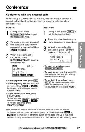 Page 69Conference
69
Cordless Telephone
For assistance, please call: 1-800-211-PANA(7262)
Conference with two external calls
While having a conversation on one line, you can make or answer a
second call on the other line and then combine the calls to make a
conference call.
Handset:
1
During a call, press
(HOLD/CLEAR)twiceto put
the ﬁrst call on hold.
2
To make or answer a second
call, select the other line by
pressing the relevant soft key
( or ).
3
When the second call is
connected, press
(CONF/FUNCTION)to...