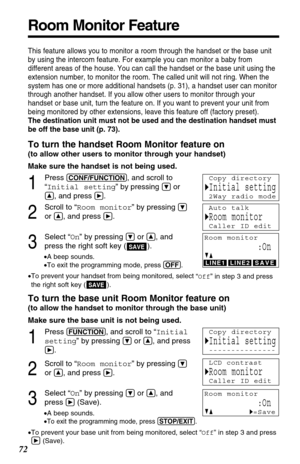 Page 72Room Monitor Feature
72
This feature allows you to monitor a room through the handset or the base unit
by using the intercom feature. For example you can monitor a baby from
different areas of the house. You can call the handset or the base unit using the
extension number, to monitor the room. The called unit will not ring. When the
system has one or more additional handsets (p. 31), a handset user can monitor
through another handset. If you allow other users to monitor through your
handset or base unit,...