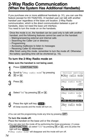 Page 74To turn the 2-Way Radio mode on
Make sure the handset is not being used.
1
Press (CONF/FUNCTION).
2
Scroll to “2Way radio mode” by pressing
Öor Ñ.
3
Press á.
4
Select “On” by pressing Öor Ñ.
5
Press the right soft key ( ).
•A beep sounds and the mode will turn on.
•You can exit the programming mode any time by pressing (OFF)
.
To turn the mode off:
Place the handset on the base unit or the charger.
•You can also turn the mode off by performing the three procedures: (1) press
(CONF/FUNCTION), (2) select...