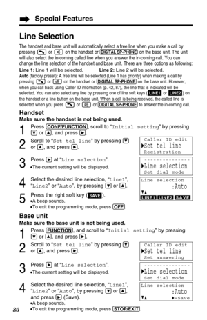 Page 80Base unit
Make sure the base unit is not being used.
1
Press (FUNCTION), and scroll to “Initial setting” by pressing
Öor Ñ, and press á.
2
Scroll to “Set tel line” by pressingÖ
or Ñ, and press á.
3
Press áat “Line selection”.
•The current setting will be displayed.
4
Select the desired line selection, “Line1”,
“Line2” or “Auto”, by pressing 
Öor Ñ,
and press 
á(Save).
•A beep sounds.
•To exit the programming mode, press (STOP/EXIT).
Special Features
80
Line Selection
The handset and base unit will...