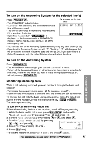 Page 8585
Answering System
For assistance, please call: 1-800-211-PANA(7262)
To turn on the Answering System for the selected line(s)
Press (ANSWER!ON).
•The ANSWER ON indicator lights.
•“Answer set” with the line(s) and the current day and
time will be announced.
•The unit will announce the remaining recording time
if it is less than 5 minutes. 
•If you hear “Memory full”, “” is
displayed on the base unit and the ANSWER ON
indicator ﬂashes rapidly, erase some, or all, of the
messages (p. 88).
•
You can also...