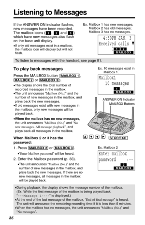 Page 861
PRIVACY3
86
Listening to Messages
To play back messages
Press the MAILBOX button ((MAILBOX!1), 
(MAILBOX!2)or (MAILBOX!3)).
•The display shows the total number of
recorded messages in the mailbox.
•The unit announces “Mailbox (No.)” and the
number of new messages in the mailbox, and
plays back the new messages.
•If old messages exist with new messages in
the mailbox, only new messages will be
played back.
•When the mailbox has no new messages,
the unit announces “Mailbox (No.)” and “No
new messages....