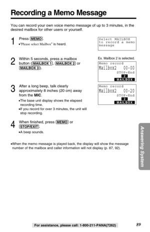 Page 89You can record your own voice memo message of up to 3 minutes, in the
desired mailbox for other users or yourself.
1
Press (MEMO).
•“Please select Mailbox” is heard.
2
Within 5 seconds, press a mailbox
button (
(MAILBOX!1), (MAILBOX!2)or
(MAILBOX!3)).
3
After a long beep, talk clearly
approximately 8 inches (20 cm) away
from the MIC.
•The base unit display shows the elapsed
recording time. 
•If you record for over 3 minutes, the unit will
stop recording. 
4
When ﬁnished, press (MEMO)or
(STOP/EXIT).
•A...