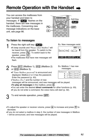 Page 9191
Answering System
Remote Operation with the Handset
For assistance, please call: 1-800-211-PANA(7262)
You can access the mailboxes from
your handset and listen to
messages. If “ ” ﬂashes on the
handset, there are new messages in
the mailboxes. Concerning new
message indications on the base
unit, see page 86.
PLAY
To listen to messages
1
Press the right soft key ( ).
•A beep sounds and “Please select Mailbox” will
be heard from the speaker. To switch to the
receiver, press  . To switch back to the...