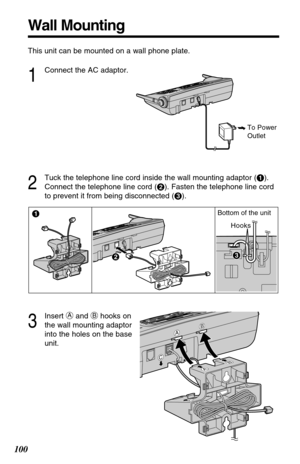 Page 100100
Wall Mounting
This unit can be mounted on a wall phone plate.
1
Connect the AC adaptor.
2
Tuck the telephone line cord inside the wall mounting adaptor (#).
Connect the telephone line cord ($). Fasten the telephone line cord
to prevent it from being disconnected (%).
To Power
Outlet
3
Insert Aand Bhooks on
the wall mounting adaptor
into the holes on the base
unit.
Hooks Bottom of the unit 
$ #
%%
C
AB
AB
C 