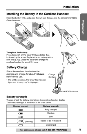 Page 1111
Installation
Preparation
For assistance, please call: 1-800-211-PANA(7262)
Installing the Battery in the Cordless Handset
Insert the battery ( ), and press it down until it snaps into the compartment ( ). 
Close the cover.
To replace the battery:
Press the notch on the cover ﬁrmly and slide it as 
indicated by the arrow. Replace the old battery with a 
new one (p. 12). Close the cover and charge the 
cordless handset for about 15 hours.
Battery Charge
Place the cordless handset on the 
charger and...