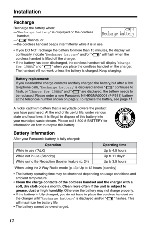 Page 12Installation
12
Recharge
Recharge the battery when:
—“Recharge battery” is displayed on the cordless 
handset,
—“ ” ﬂashes, or
—the cordless handset beeps intermittently while it is in use.
•If you DO NOT recharge the battery for more than 15 minutes, the display will 
continually indicate “Recharge battery” and/or “ ” will ﬂash when the 
cordless handset is lifted off the charger.
•If the battery has been discharged, the cordless handset will display “Charge 
for 15HRS” and “ ” when you place the...