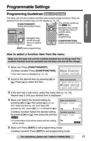 Page 13Preparation
13For assistance, please call: 1-800-211-PANA(7262)
Programmable Settings
Programming Guidelines
The base unit and the cordless handset have programmable functions. They are 
selected from the function menu on the display (p. 14, 15).
How to select a function item from the menu
Make sure the base unit and the cordless handset are not being used. The 
cordless handset must be operated near the base unit and off the charger.
1Base unit: Press [FUNCTION/EDIT].
Cordless handset: Press...