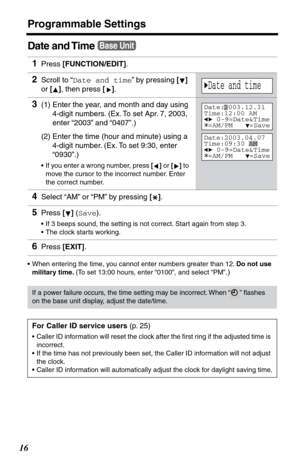 Page 16Programmable Settings
16
Date and Time
•When entering the time, you cannot enter numbers greater than 12. Do not use 
military time. (To set 13:00 hours, enter “0100”, and select “PM”
.)
1Press [FUNCTION/EDIT].
2Scroll to “Date and time” by pressing [] 
or [], then press []. 
3(1) Enter the year, and month and day using
4-digit numbers. (Ex. To set Apr. 7, 2003, 
enter “2003” and “0407”.) 
(2) Enter the time (hour and minute) using a 
4-digit number. (Ex. To set 9:30, enter 
“0930”.)
•If you enter a...