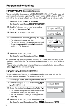 Page 18Programmable Settings
18
Ringer Volume
You can select the ringer volume to HIGH, MEDIUM, LOW or OFF on the base unit 
and the cordless handset separately. The factory preset is HIGH. If set to OFF, the 
unit will not ring for external calls and will ring at the LOW level for intercom calls. 
•If set to OFF, the base unit displays “Ringer off” while not in use and no new 
calls are in the Caller List. The cordless handset displays “Ringer off” while not 
in use.
•You can also select the r inger volume...