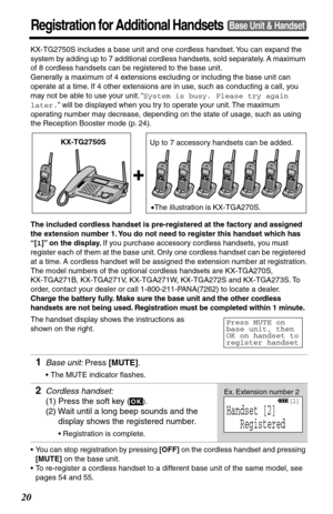 Page 2020
Registration for Additional HandsetsBase Unit & Handset
KX-TG2750S includes a base unit and one cordless handset. You can expand the 
system by adding up to 7 additional cordless handsets, sold separately. A maximum 
of 8 cordless handsets can be registered to the base unit. 
Generally a maximum of 4 extensions excluding or including the base unit can 
operate at a time. If 4 other extensions are in use, such as conducting a call, you 
may not be able to use your unit. “System is busy. Please try...