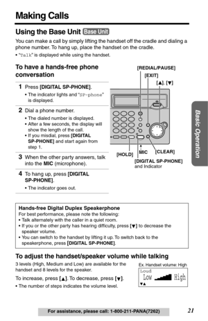 Page 2121
Basic Operation
For assistance, please call: 1-800-211-PANA(7262)
Making Calls
Using the Base Unit
You can make a call by simply lifting the handset off the cradle and dialing a 
phone number. To hang up, place the handset on the cradle.
•“Talk” is displayed while using the handset.
To have a hands-free phone 
conversation
To adjust the handset/speaker volume while talking
3 levels (High, Medium and Low) are available for the 
handset and 8 levels for the speaker.
To increase, press []. To decrease,...