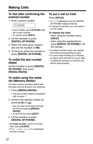 Page 22Making Calls
22
To dial after conﬁrming the 
entered number
1. Enter a phone number.
•If you misdial, press [CLEAR]. Dial 
the correct number.
•To cancel, press 
[EXIT].
2. Lift the handset or press 
[DIGITAL SP-PHONE
].
3. When the other party answers, 
talk into the handset or MIC.
4. To hang up, place the handset or 
press [DIGITAL SP-PHONE
].
To redial the last number 
dialed 
Lift the handset or press [DIGITAL 
SP-PHONE], then press 
[REDIAL/PAUSE].
To redial using the redial 
list (Memory Redial)...